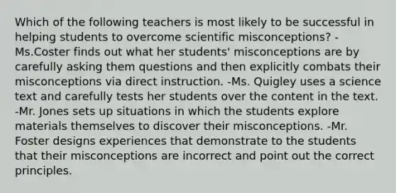 Which of the following teachers is most likely to be successful in helping students to overcome scientific misconceptions? -Ms.Coster finds out what her students' misconceptions are by carefully asking them questions and then explicitly combats their misconceptions via direct instruction. -Ms. Quigley uses a science text and carefully tests her students over the content in the text. -Mr. Jones sets up situations in which the students explore materials themselves to discover their misconceptions. -Mr. Foster designs experiences that demonstrate to the students that their misconceptions are incorrect and point out the correct principles.