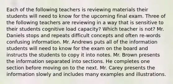 Each of the following teachers is reviewing materials their students will need to know for the upcoming final exam. Three of the following teachers are reviewing in a way that is sensitive to their students cognitive load capacity? Which teacher is not? Mr. Daniels stops and repeats difficult concepts and often re-words confusing information. Mr. Andrews puts all of the information students will need to know for the exam on the board and instructs the students to copy it into notes. Mr. Brown presents the information separated into sections. He completes one section before moving on to the next. Mr. Carey presents the information slowly and includes many examples and illustrations.