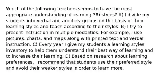 Which of the following teachers seems to have the most appropriate understanding of learning 38) styles? A) I divide my students into verbal and auditory groups on the basis of their learning styles and teach according to their styles. B) I try to present instruction in multiple modalities. For example, I use pictures, charts, and maps along with printed text and verbal instruction. C) Every year I give my students a learning styles inventory to help them understand their best way of learning and to increase their learning. D) Based on research about learning preferences, I recommend that students use their preferred style and avoid their weaker styles in order to learn more.