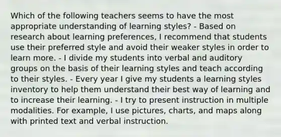 Which of the following teachers seems to have the most appropriate understanding of learning styles? - Based on research about learning preferences, I recommend that students use their preferred style and avoid their weaker styles in order to learn more. - I divide my students into verbal and auditory groups on the basis of their learning styles and teach according to their styles. - Every year I give my students a learning styles inventory to help them understand their best way of learning and to increase their learning. - I try to present instruction in multiple modalities. For example, I use pictures, charts, and maps along with printed text and verbal instruction.