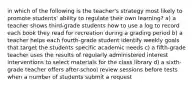 in which of the following is the teacher's strategy most likely to promote students' ability to regulate their own learning? a) a teacher shows third-grade students how to use a log to record each book they read for recreation during a grading period b) a teacher helps each fourth-grade student identify weekly goals that target the students specific academic needs c) a fifth-grade teacher uses the results of regularly administered interest interventions to select materials for the class library d) a sixth-grade teacher offers after-school review sessions before tests when a number of students submit a request