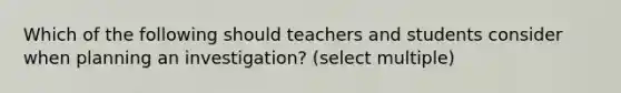 Which of the following should teachers and students consider when planning an investigation? (select multiple)