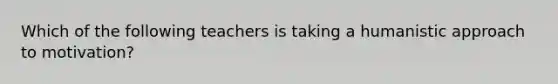 Which of the following teachers is taking a humanistic approach to motivation?