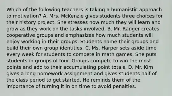 Which of the following teachers is taking a humanistic approach to motivation? A. Mrs. McKenzie gives students three choices for their history project. She stresses how much they will learn and grow as they work on the tasks involved. B. Mr. Ranger creates cooperative groups and emphasizes how much students will enjoy working in their groups. Students name their groups and build their own group identities. C. Ms. Harper sets aside time every week for students to compete in math games. She puts students in groups of four. Groups compete to win the most points and add to their accumulating point totals. D. Mr. Kim gives a long homework assignment and gives students half of the class period to get started. He reminds them of the importance of turning it in on time to avoid penalties.