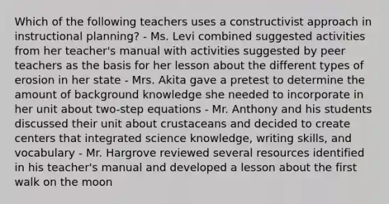 Which of the following teachers uses a constructivist approach in instructional planning? - Ms. Levi combined suggested activities from her teacher's manual with activities suggested by peer teachers as the basis for her lesson about the different types of erosion in her state - Mrs. Akita gave a pretest to determine the amount of background knowledge she needed to incorporate in her unit about two-step equations - Mr. Anthony and his students discussed their unit about crustaceans and decided to create centers that integrated science knowledge, writing skills, and vocabulary - Mr. Hargrove reviewed several resources identified in his teacher's manual and developed a lesson about the first walk on the moon