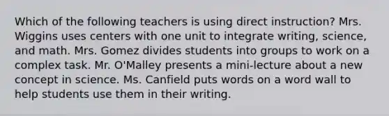 Which of the following teachers is using direct instruction? Mrs. Wiggins uses centers with one unit to integrate writing, science, and math. Mrs. Gomez divides students into groups to work on a complex task. Mr. O'Malley presents a mini-lecture about a new concept in science. Ms. Canfield puts words on a word wall to help students use them in their writing.