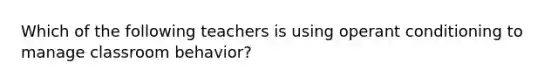 Which of the following teachers is using operant conditioning to manage classroom behavior?