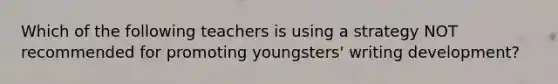 Which of the following teachers is using a strategy NOT recommended for promoting youngsters' writing development?