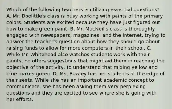 Which of the following teachers is utilizing essential questions? A. Mr. Doolittle's class is busy working with paints of the primary colors. Students are excited because they have just figured out how to make green paint. B. Mr. MacNeil's class is thoroughly engaged with newspapers, magazines, and the Internet, trying to answer the teacher's question about how they should go about raising funds to allow for more computers in their school. C. While Mr. Whitehead also watches students work with their paints, he offers suggestions that might aid them in reaching the objective of the activity, to understand that mixing yellow and blue makes green. D. Ms. Rowley has her students at the edge of their seats. While she has an important academic concept to communicate, she has been asking them very perplexing questions and they are excited to see where she is going with her efforts.