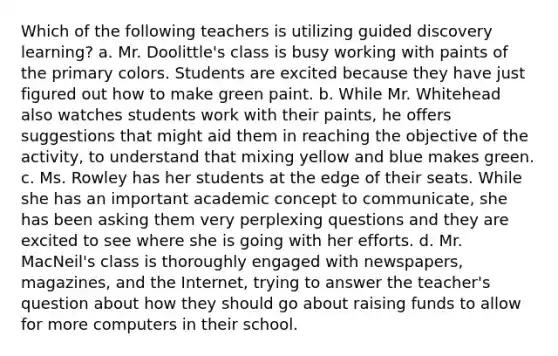 Which of the following teachers is utilizing guided discovery learning? a. Mr. Doolittle's class is busy working with paints of the primary colors. Students are excited because they have just figured out how to make green paint. b. While Mr. Whitehead also watches students work with their paints, he offers suggestions that might aid them in reaching the objective of the activity, to understand that mixing yellow and blue makes green. c. Ms. Rowley has her students at the edge of their seats. While she has an important academic concept to communicate, she has been asking them very perplexing questions and they are excited to see where she is going with her efforts. d. Mr. MacNeil's class is thoroughly engaged with newspapers, magazines, and the Internet, trying to answer the teacher's question about how they should go about raising funds to allow for more computers in their school.