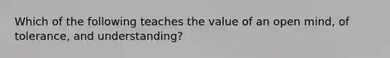 Which of the following teaches the value of an open mind, of tolerance, and understanding?