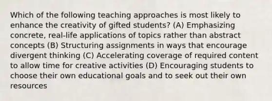 Which of the following teaching approaches is most likely to enhance the creativity of gifted students? (A) Emphasizing concrete, real-life applications of topics rather than abstract concepts (B) Structuring assignments in ways that encourage divergent thinking (C) Accelerating coverage of required content to allow time for creative activities (D) Encouraging students to choose their own educational goals and to seek out their own resources