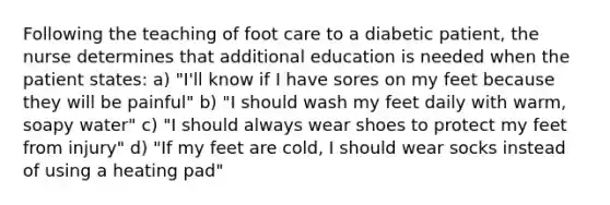 Following the teaching of foot care to a diabetic patient, the nurse determines that additional education is needed when the patient states: a) "I'll know if I have sores on my feet because they will be painful" b) "I should wash my feet daily with warm, soapy water" c) "I should always wear shoes to protect my feet from injury" d) "If my feet are cold, I should wear socks instead of using a heating pad"