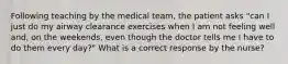 Following teaching by the medical team, the patient asks "can I just do my airway clearance exercises when I am not feeling well and, on the weekends, even though the doctor tells me I have to do them every day?" What is a correct response by the nurse?