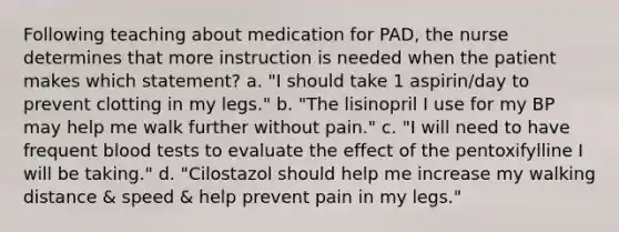 Following teaching about medication for PAD, the nurse determines that more instruction is needed when the patient makes which statement? a. "I should take 1 aspirin/day to prevent clotting in my legs." b. "The lisinopril I use for my BP may help me walk further without pain." c. "I will need to have frequent blood tests to evaluate the effect of the pentoxifylline I will be taking." d. "Cilostazol should help me increase my walking distance & speed & help prevent pain in my legs."