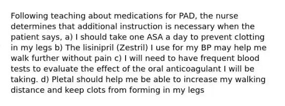 Following teaching about medications for PAD, the nurse determines that additional instruction is necessary when the patient says, a) I should take one ASA a day to prevent clotting in my legs b) The lisinipril (Zestril) I use for my BP may help me walk further without pain c) I will need to have frequent blood tests to evaluate the effect of the oral anticoagulant I will be taking. d) Pletal should help me be able to increase my walking distance and keep clots from forming in my legs