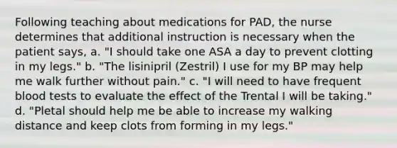 Following teaching about medications for PAD, the nurse determines that additional instruction is necessary when the patient says, a. "I should take one ASA a day to prevent clotting in my legs." b. "The lisinipril (Zestril) I use for my BP may help me walk further without pain." c. "I will need to have frequent blood tests to evaluate the effect of the Trental I will be taking." d. "Pletal should help me be able to increase my walking distance and keep clots from forming in my legs."