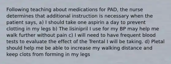 Following teaching about medications for PAD, the nurse determines that additional instruction is necessary when the patient says, a) I should take one aspirin a day to prevent clotting in my legs b) The lisinipril I use for my BP may help me walk further without pain c) I will need to have frequent blood tests to evaluate the effect of the Trental I will be taking. d) Pletal should help me be able to increase my walking distance and keep clots from forming in my legs