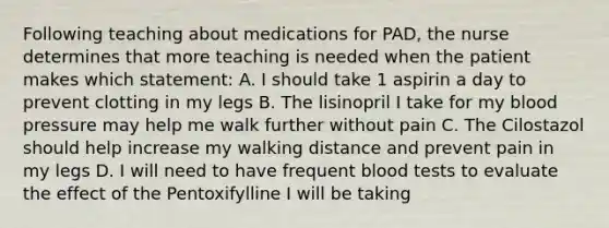 Following teaching about medications for PAD, the nurse determines that more teaching is needed when the patient makes which statement: A. I should take 1 aspirin a day to prevent clotting in my legs B. The lisinopril I take for my blood pressure may help me walk further without pain C. The Cilostazol should help increase my walking distance and prevent pain in my legs D. I will need to have frequent blood tests to evaluate the effect of the Pentoxifylline I will be taking