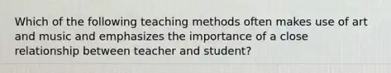 Which of the following teaching methods often makes use of art and music and emphasizes the importance of a close relationship between teacher and student?