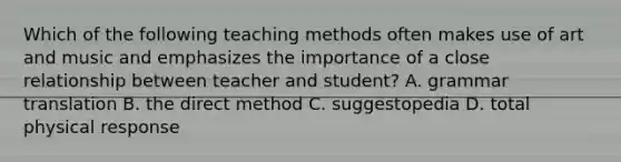 Which of the following teaching methods often makes use of art and music and emphasizes the importance of a close relationship between teacher and student? A. grammar translation B. the direct method C. suggestopedia D. total physical response