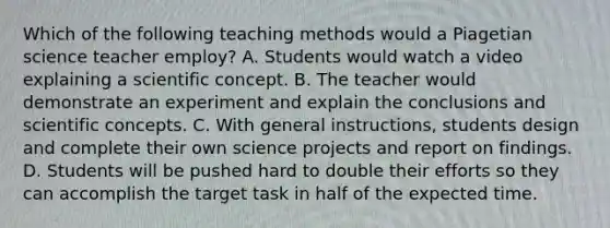 Which of the following teaching methods would a Piagetian science teacher employ? A. Students would watch a video explaining a scientific concept. B. The teacher would demonstrate an experiment and explain the conclusions and scientific concepts. C. With general instructions, students design and complete their own science projects and report on findings. D. Students will be pushed hard to double their efforts so they can accomplish the target task in half of the expected time.