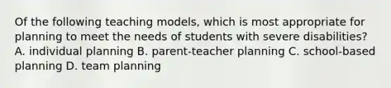 Of the following teaching models, which is most appropriate for planning to meet the needs of students with severe disabilities? A. individual planning B. parent-teacher planning C. school-based planning D. team planning