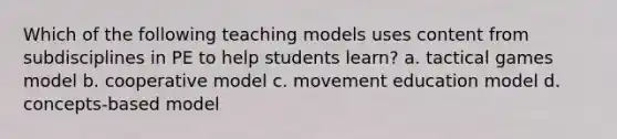 Which of the following teaching models uses content from subdisciplines in PE to help students learn? a. tactical games model b. cooperative model c. movement education model d. concepts-based model