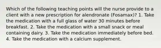 Which of the following teaching points will the nurse provide to a client with a new prescription for alendronate (Fosamax)? 1. Take the medication with a full glass of water 30 minutes before breakfast. 2. Take the medication with a small snack or meal containing dairy. 3. Take the medication immediately before bed. 4. Take the medication with a calcium supplement.