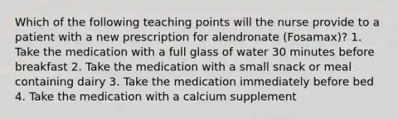 Which of the following teaching points will the nurse provide to a patient with a new prescription for alendronate (Fosamax)? 1. Take the medication with a full glass of water 30 minutes before breakfast 2. Take the medication with a small snack or meal containing dairy 3. Take the medication immediately before bed 4. Take the medication with a calcium supplement