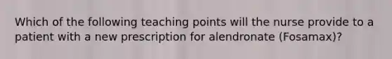 Which of the following teaching points will the nurse provide to a patient with a new prescription for alendronate (Fosamax)?