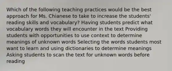 Which of the following teaching practices would be the best approach for Ms. Chianese to take to increase the students' reading skills and vocabulary? Having students predict what vocabulary words they will encounter in the text Providing students with opportunities to use context to determine meanings of unknown words Selecting the words students most want to learn and using dictionaries to determine meanings Asking students to scan the text for unknown words before reading