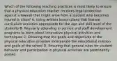 Which of the following teaching practices is most likely to ensure that a physical education teacher receives legal protection against a lawsuit that might arise from a student who becomes injured in class? A. Using written lesson plans that feature curriculum activities appropriate for the age and skill level of the students B. Regularly attending in-service and staff development programs to learn about innovative physical activities and techniques C. Ensuring that the goals and objectives of the physical education program incorporate the educational mission and goals of the school D. Ensuring that general rules for student behavior and participation in physical activities are prominently posted