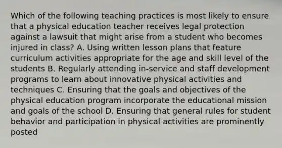 Which of the following teaching practices is most likely to ensure that a physical education teacher receives legal protection against a lawsuit that might arise from a student who becomes injured in class? A. Using written lesson plans that feature curriculum activities appropriate for the age and skill level of the students B. Regularly attending in-service and staff development programs to learn about innovative physical activities and techniques C. Ensuring that the goals and objectives of the physical education program incorporate the educational mission and goals of the school D. Ensuring that general rules for student behavior and participation in physical activities are prominently posted