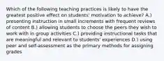 Which of the following teaching practices is likely to have the greatest positive effect on students' motivation to achieve? A.) presenting instruction in small increments with frequent reviews of content B.) allowing students to choose the peers they wish to work with in group activities C.) providing instructional tasks that are meaningful and relevant to students' experiences D.) using peer and self-assessment as the primary methods for assigning grades