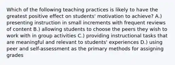 Which of the following teaching practices is likely to have the greatest positive effect on students' motivation to achieve? A.) presenting instruction in small increments with frequent reviews of content B.) allowing students to choose the peers they wish to work with in group activities C.) providing instructional tasks that are meaningful and relevant to students' experiences D.) using peer and self-assessment as the primary methods for assigning grades