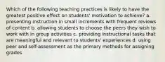 Which of the following teaching practices is likely to have the greatest positive effect on students' motivation to achieve? a. presenting instruction in small increments with frequent reviews of content b. allowing students to choose the peers they wish to work with in group activities c. providing instructional tasks that are meaningful and relevant to students' experiences d. using peer and self-assessment as the primary methods for assigning grades