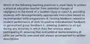 Which of the following teaching practices is most likely to protect a physical education teacher from potential charges of negligence in the event of a student injury in class? A. providing students with developmentally-appropriate instruction based on recommended skills progressions B. limiting feedback related to student performance of skills to positive individualized feedback or generalized group feedback C. allowing students to sit out during any activities in which they feel anxious about participating D. ensuring that instructional demonstrations of skills are perfectly executed and always accompanied by written descriptions