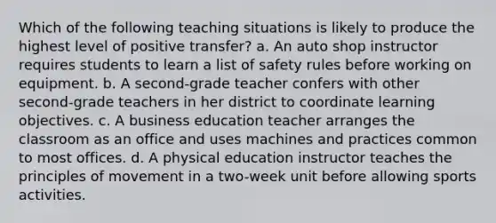 Which of the following teaching situations is likely to produce the highest level of positive transfer? a. An auto shop instructor requires students to learn a list of safety rules before working on equipment. b. A second-grade teacher confers with other second-grade teachers in her district to coordinate learning objectives. c. A business education teacher arranges the classroom as an office and uses machines and practices common to most offices. d. A physical education instructor teaches the principles of movement in a two-week unit before allowing sports activities.