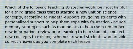 Which of the following teaching strategies would be most helpful for a third grade class that is starting a new unit on science concepts, according to Piaget? -support struggling students with personalized support to help them cope with frustration -include memory strategies such as mnemonics to help them remember new information -review prior learning to help students connect new concepts to existing schemes -reward students who provide correct answers as you complete each lesson