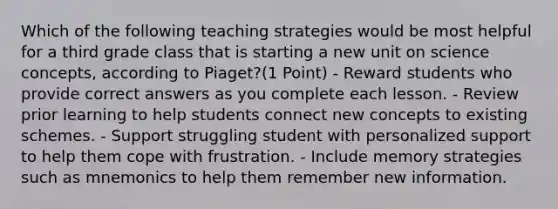 Which of the following teaching strategies would be most helpful for a third grade class that is starting a new unit on science concepts, according to Piaget?(1 Point) - Reward students who provide correct answers as you complete each lesson. - Review prior learning to help students connect new concepts to existing schemes. - Support struggling student with personalized support to help them cope with frustration. - Include memory strategies such as mnemonics to help them remember new information.