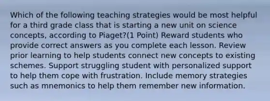 Which of the following teaching strategies would be most helpful for a third grade class that is starting a new unit on science concepts, according to Piaget?(1 Point) Reward students who provide correct answers as you complete each lesson. Review prior learning to help students connect new concepts to existing schemes. Support struggling student with personalized support to help them cope with frustration. Include memory strategies such as mnemonics to help them remember new information.