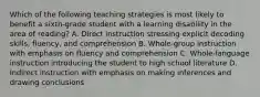 Which of the following teaching strategies is most likely to benefit a sixth-grade student with a learning disability in the area of reading? A. Direct instruction stressing explicit decoding skills, fluency, and comprehension B. Whole-group instruction with emphasis on fluency and comprehension C. Whole-language instruction introducing the student to high school literature D. Indirect instruction with emphasis on making inferences and drawing conclusions