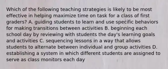 Which of the following teaching strategies is likely to be most effective in helping maximize time on task for a class of first graders? A. guiding students to learn and use specific behaviors for making transitions between activities B. beginning each school day by reviewing with students the day's learning goals and activities C. sequencing lessons in a way that allows students to alternate between individual and group activities D. establishing a system in which different students are assigned to serve as class monitors each day