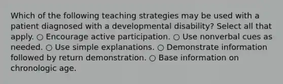 Which of the following teaching strategies may be used with a patient diagnosed with a developmental disability? Select all that apply. ○ Encourage active participation. ○ Use nonverbal cues as needed. ○ Use simple explanations. ○ Demonstrate information followed by return demonstration. ○ Base information on chronologic age.