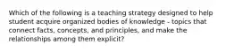 Which of the following is a teaching strategy designed to help student acquire organized bodies of knowledge - topics that connect facts, concepts, and principles, and make the relationships among them explicit?