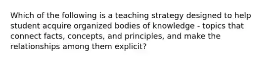 Which of the following is a teaching strategy designed to help student acquire organized bodies of knowledge - topics that connect facts, concepts, and principles, and make the relationships among them explicit?