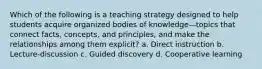 Which of the following is a teaching strategy designed to help students acquire organized bodies of knowledge—topics that connect facts, concepts, and principles, and make the relationships among them explicit? a. Direct instruction b. Lecture-discussion c. Guided discovery d. Cooperative learning