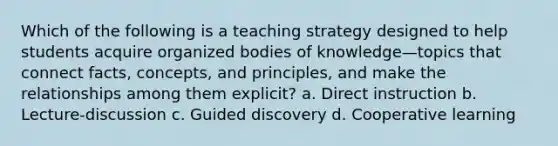 Which of the following is a teaching strategy designed to help students acquire organized bodies of knowledge—topics that connect facts, concepts, and principles, and make the relationships among them explicit? a. Direct instruction b. Lecture-discussion c. Guided discovery d. Cooperative learning