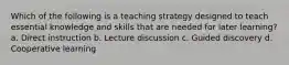 Which of the following is a teaching strategy designed to teach essential knowledge and skills that are needed for later learning? a. Direct instruction b. Lecture discussion c. Guided discovery d. Cooperative learning